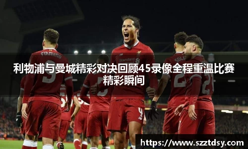 利物浦与曼城精彩对决回顾45录像全程重温比赛精彩瞬间