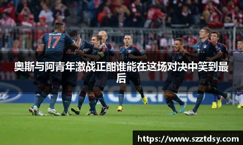 奥斯与阿青年激战正酣谁能在这场对决中笑到最后
