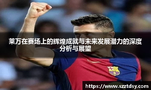 莱万在赛场上的辉煌成就与未来发展潜力的深度分析与展望