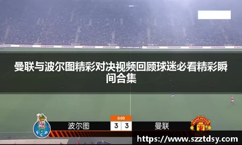 曼联与波尔图精彩对决视频回顾球迷必看精彩瞬间合集
